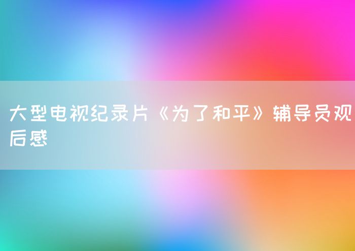大型电视纪录片《为了和平》辅导员观后感